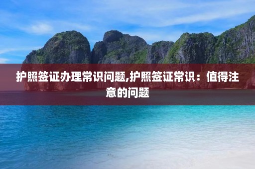 护照签证办理常识问题,护照签证常识：值得注意的问题