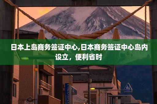 日本上岛商务签证中心,日本商务签证中心岛内设立，便利省时