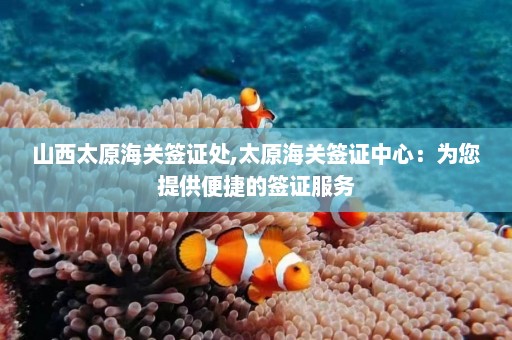 山西太原海关签证处,太原海关签证中心：为您提供便捷的签证服务