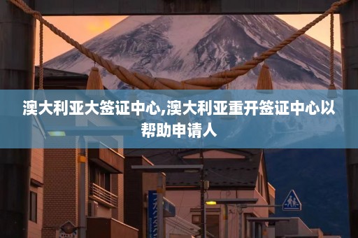 澳大利亚大签证中心,澳大利亚重开签证中心以帮助申请人