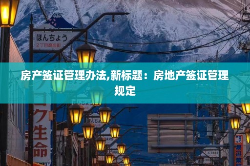 房产签证管理办法,新标题：房地产签证管理规定