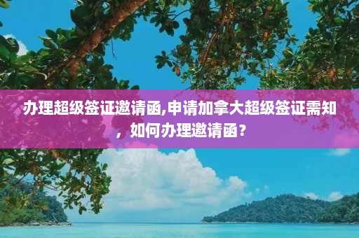 办理超级签证邀请函,申请加拿大超级签证需知，如何办理邀请函？