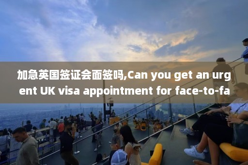 加急英国签证会面签吗,Can you get an urgent UK visa appointment for face-to-face interview