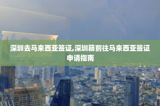 深圳去马来西亚签证,深圳籍前往马来西亚签证申请指南  第1张