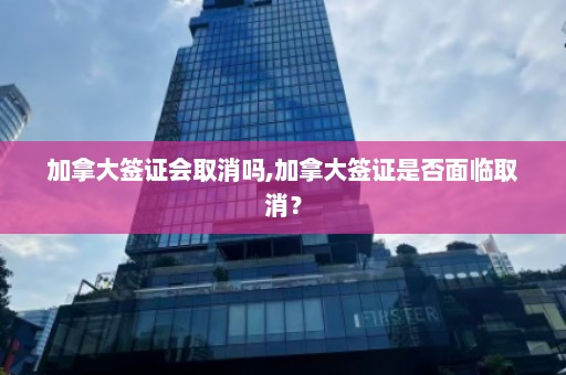 加拿大签证会取消吗,加拿大签证是否面临取消？  第1张