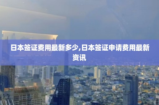 日本签证费用最新多少,日本签证申请费用最新资讯  第1张