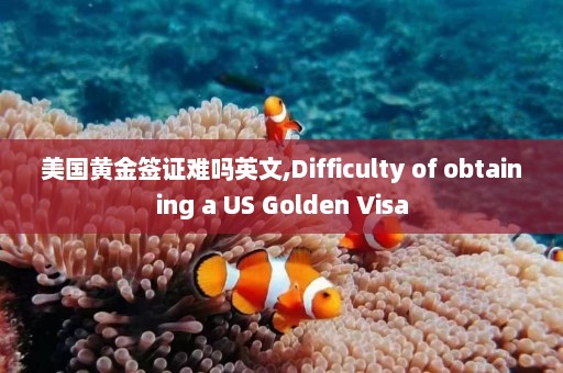 美国黄金签证难吗英文,Difficulty of obtaining a US Golden Visa