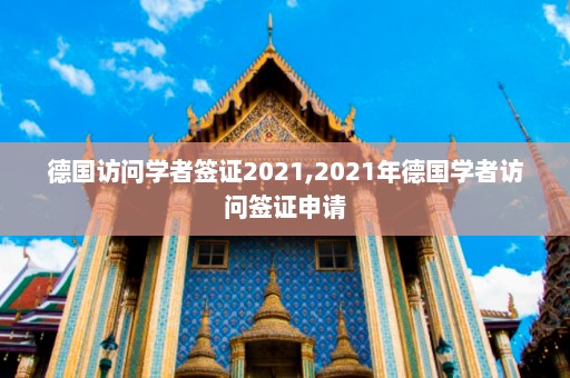 德国访问学者签证2021,2021年德国学者访问签证申请