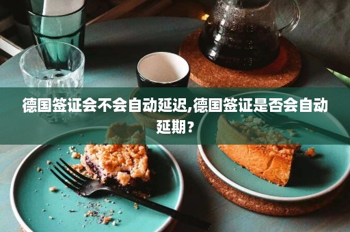 德国签证会不会自动延迟,德国签证是否会自动延期？