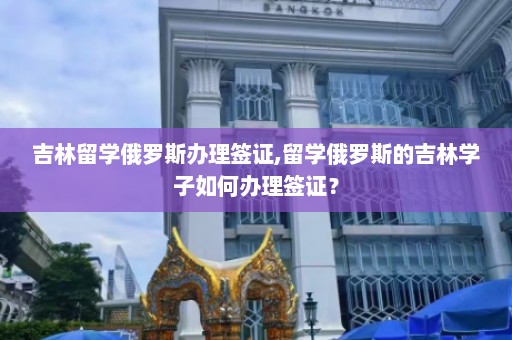 吉林留学俄罗斯办理签证,留学俄罗斯的吉林学子如何办理签证？