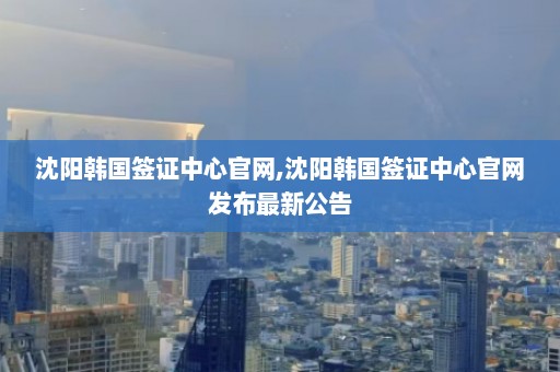 沈阳韩国签证中心官网,沈阳韩国签证中心官网发布最新公告  第1张