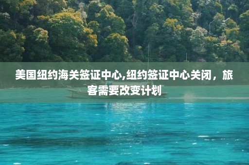 美国纽约海关签证中心,纽约签证中心关闭，旅客需要改变计划