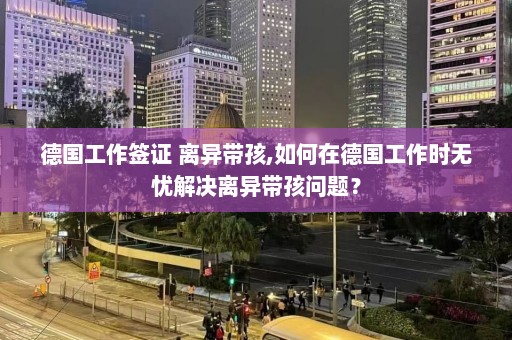 德国工作签证 离异带孩,如何在德国工作时无忧解决离异带孩问题？