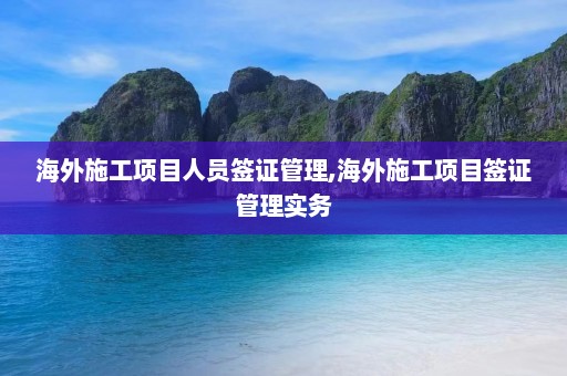 海外施工项目人员签证管理,海外施工项目签证管理实务