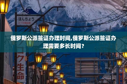 俄罗斯公派签证办理时间,俄罗斯公派签证办理需要多长时间？