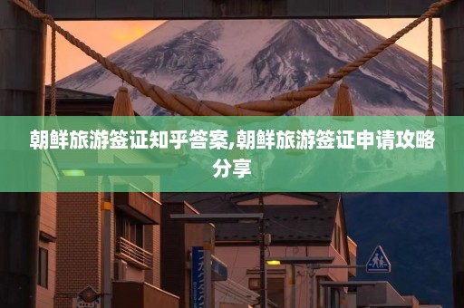 朝鲜旅游签证知乎答案,朝鲜旅游签证申请攻略分享