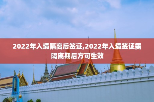 2022年入境隔离后签证,2022年入境签证需隔离期后方可生效