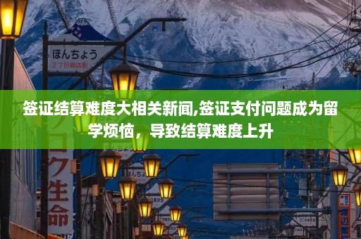 签证结算难度大相关新闻,签证支付问题成为留学烦恼，导致结算难度上升