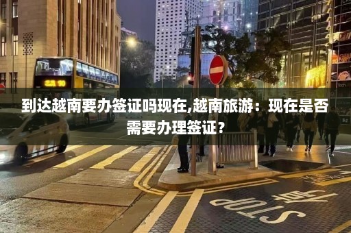 到达越南要办签证吗现在,越南旅游：现在是否需要办理签证？