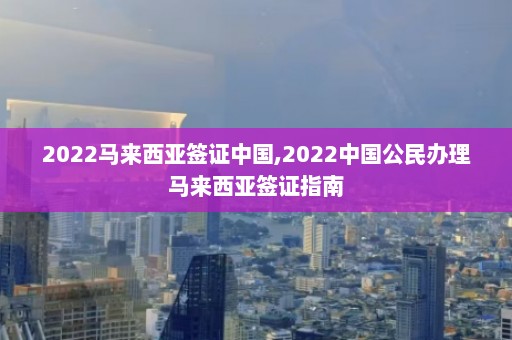 2022马来西亚签证中国,2022中国公民办理马来西亚签证指南  第1张