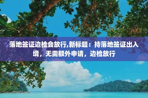 落地签证边检会放行,新标题：持落地签证出入境，无需额外申请，边检放行