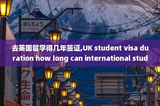 去英国留学得几年签证,UK student visa duration how long can international students stay in the UK for studies