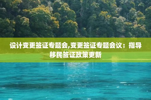 设计变更签证专题会,变更签证专题会议：指导移民签证政策更新