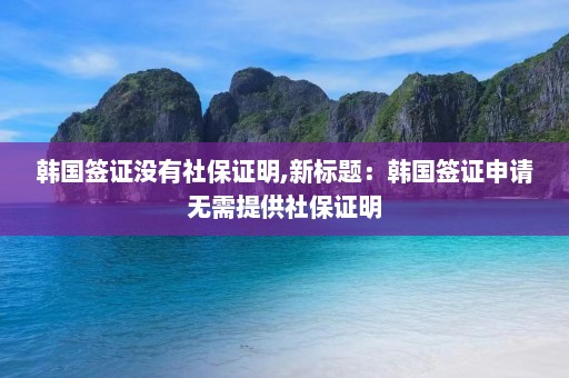 韩国签证没有社保证明,新标题：韩国签证申请无需提供社保证明