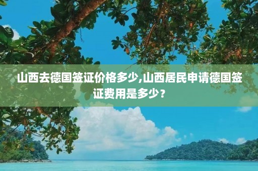 山西去德国签证价格多少,山西居民申请德国签证费用是多少？