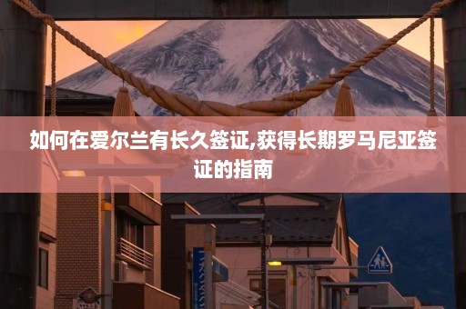 如何在爱尔兰有长久签证,获得长期罗马尼亚签证的指南