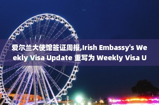 爱尔兰大使馆签证周报,Irish Embassy's Weekly Visa Update 重写为 Weekly Visa Update from Irish Embassy