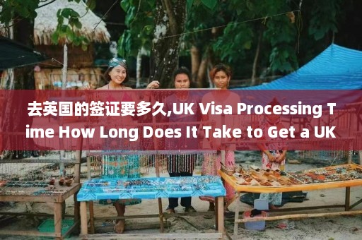 去英国的签证要多久,UK Visa Processing Time How Long Does It Take to Get a UK Visa