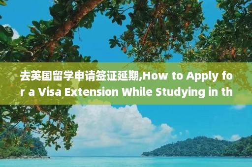 去英国留学申请签证延期,How to Apply for a Visa Extension While Studying in the UK