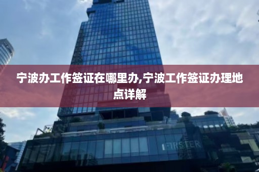 宁波办工作签证在哪里办,宁波工作签证办理地点详解