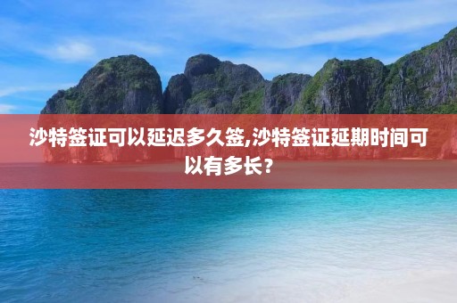 沙特签证可以延迟多久签,沙特签证延期时间可以有多长？