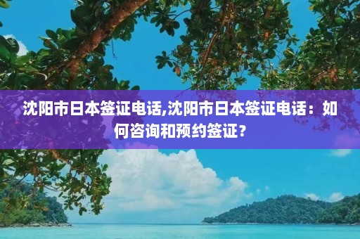 沈阳市日本签证电话,沈阳市日本签证电话：如何咨询和预约签证？