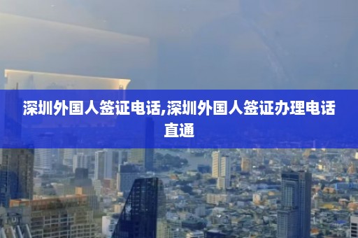 深圳外国人签证电话,深圳外国人签证办理电话直通  第1张