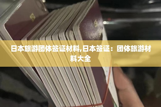 日本旅游团体签证材料,日本签证：团体旅游材料大全