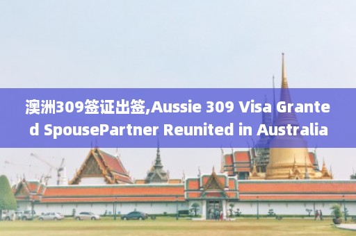 澳洲309签证出签,Aussie 309 Visa Granted SpousePartner Reunited in Australia