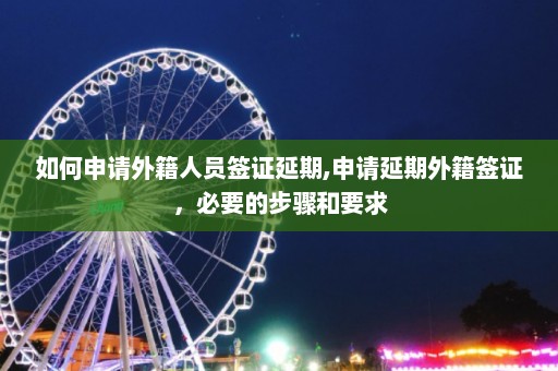 如何申请外籍人员签证延期,申请延期外籍签证，必要的步骤和要求