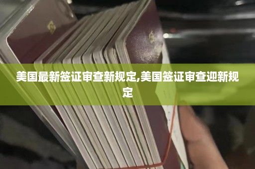 美国最新签证审查新规定,美国签证审查迎新规定