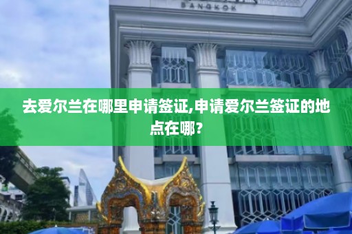 去爱尔兰在哪里申请签证,申请爱尔兰签证的地点在哪？