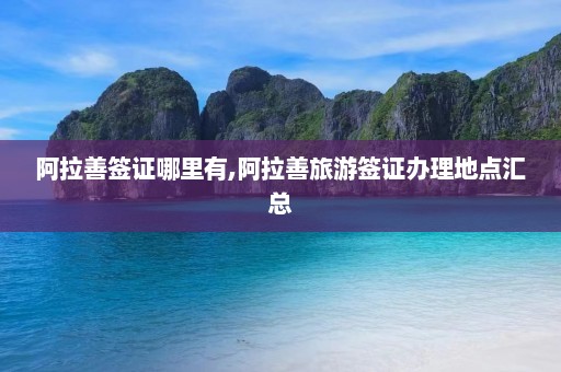 阿拉善签证哪里有,阿拉善旅游签证办理地点汇总