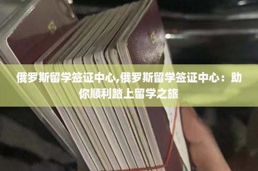 俄罗斯留学签证中心,俄罗斯留学签证中心：助你顺利踏上留学之旅  第1张