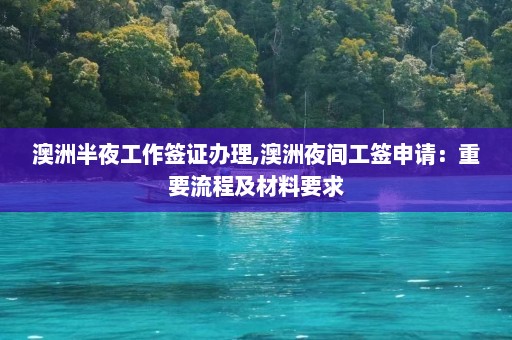 澳洲半夜工作签证办理,澳洲夜间工签申请：重要流程及材料要求