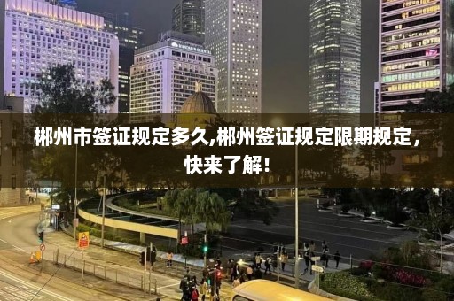 郴州市签证规定多久,郴州签证规定限期规定，快来了解！