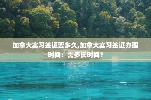 加拿大实习签证要多久,加拿大实习签证办理时间：需多长时间？