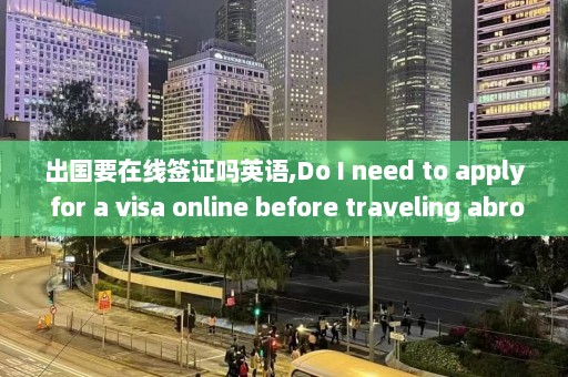 出国要在线签证吗英语,Do I need to apply for a visa online before traveling abroad