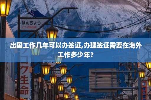 出国工作几年可以办签证,办理签证需要在海外工作多少年？