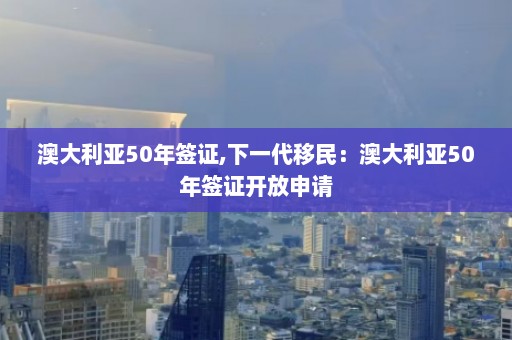 澳大利亚50年签证,下一代移民：澳大利亚50年签证开放申请